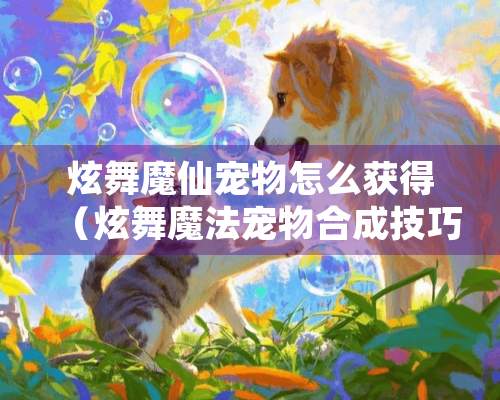 炫舞魔仙宠物怎么获得（炫舞魔法宠物合成技巧）