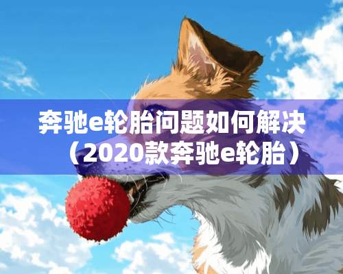 奔驰e轮胎问题如何解决（2020款奔驰e轮胎）