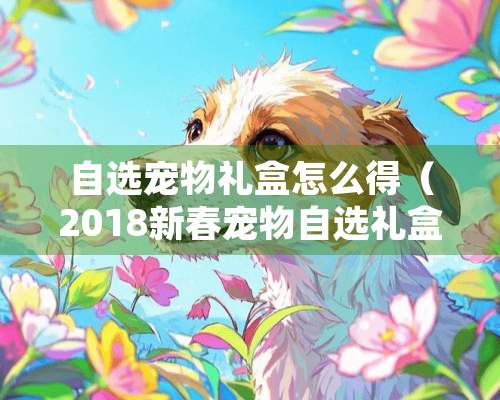 自选宠物礼盒怎么得（2018新春宠物自选礼盒）