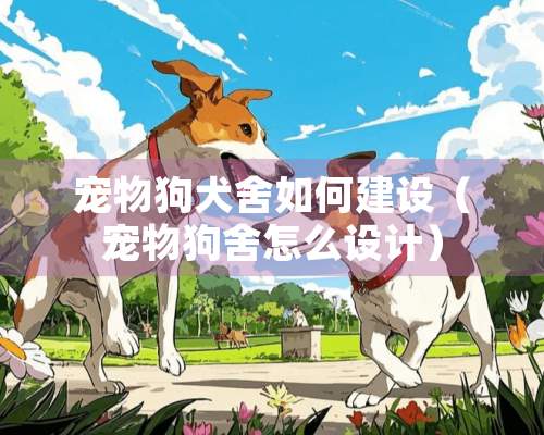 宠物狗犬舍如何建设（宠物狗舍怎么设计）