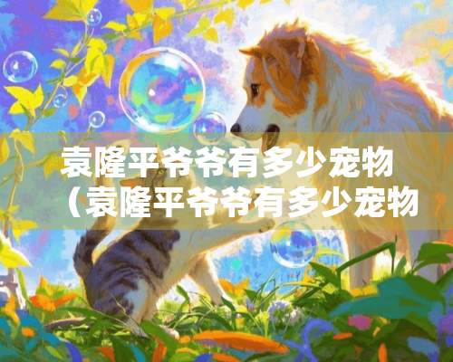 袁隆平爷爷有多少宠物（袁隆平爷爷有多少宠物呢）