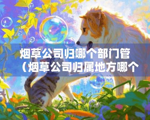 烟草公司归哪个部门管（烟草公司归属地方哪个部门）