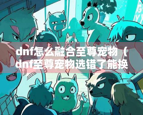 dnf怎么融合至尊宠物（dnf至尊宠物选错了能换吗）