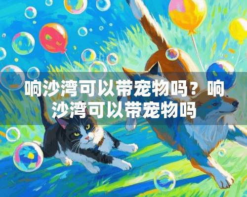 响沙湾可以带宠物吗？响沙湾可以带宠物吗