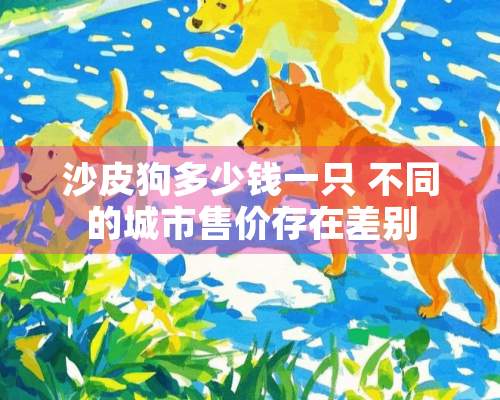 沙皮狗多少钱一只 不同的城市售价存在差别