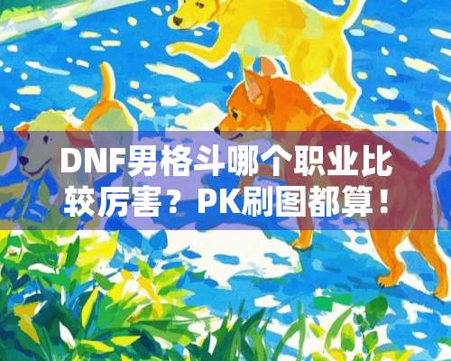 DNF男格斗哪个职业比较厉害？PK刷图都算！