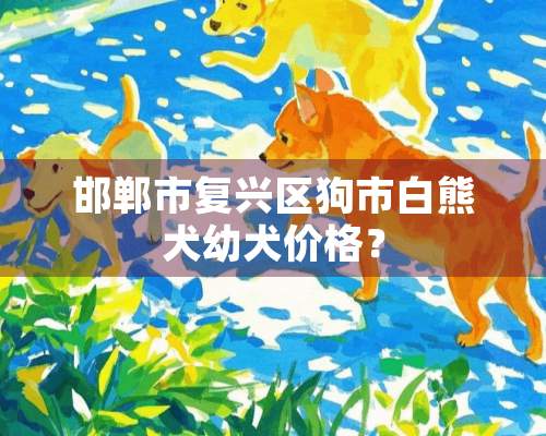 邯郸市复兴区狗市白熊犬幼犬价格？