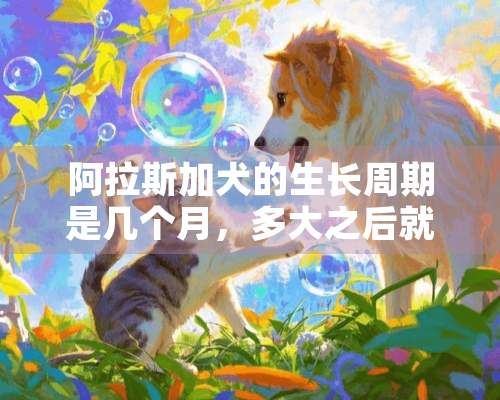 阿拉斯加犬的生长周期是几个月，多大之后就不在生长了？