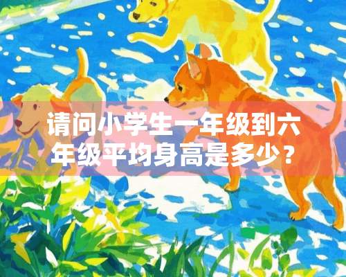 请问小学生一年级到六年级平均身高是多少？